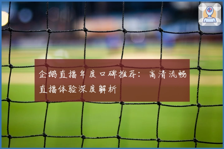 企鹅直播年度口碑推荐：高清流畅直播体验深度解析