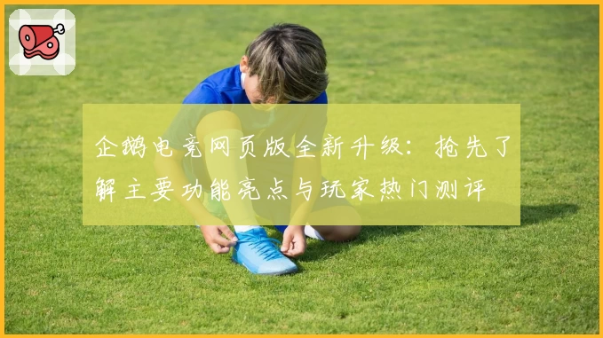 企鹅电竞网页版全新升级：抢先了解主要功能亮点与玩家热门测评