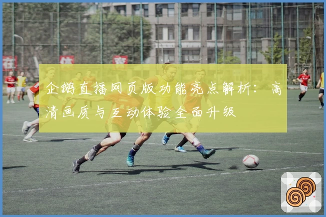 企鹅直播网页版功能亮点解析：高清画质与互动体验全面升级