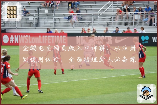 企鹅电竞网页版入口详解:从注册到使用体验,全面梳理新人必备操作教程