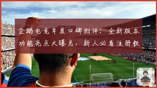 企鹅电竞年度口碑测评：全新版本功能亮点大曝光，新人必看注册教程与使用体验解析