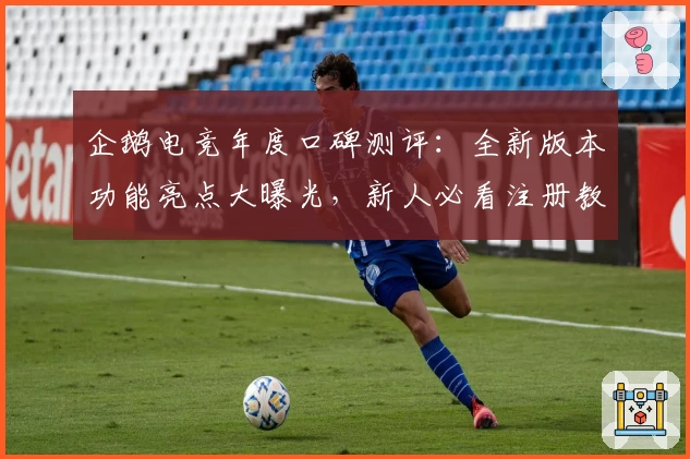 企鹅电竞年度口碑测评：全新版本功能亮点大曝光，新人必看注册教程与使用体验解析