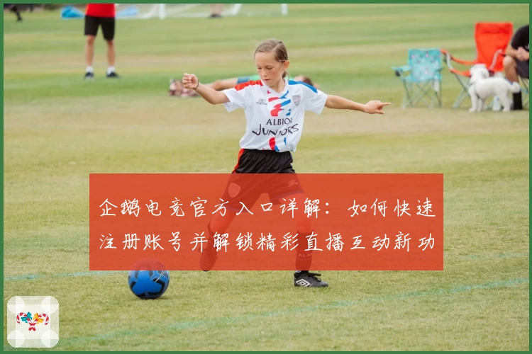 企鹅电竞官方入口详解：如何快速注册账号并解锁精彩直播互动新功能