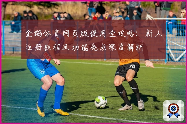 企鹅体育网页版使用全攻略：新人注册教程及功能亮点深度解析