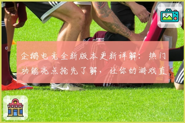 企鹅电竞全新版本更新详解：热门功能亮点抢先了解，让你的游戏直播更精彩