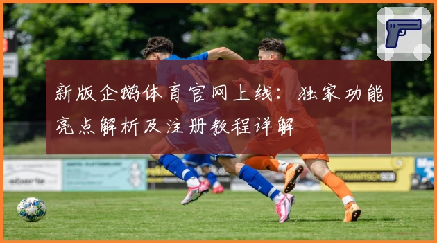 新版企鹅体育官网上线：独家功能亮点解析及注册教程详解