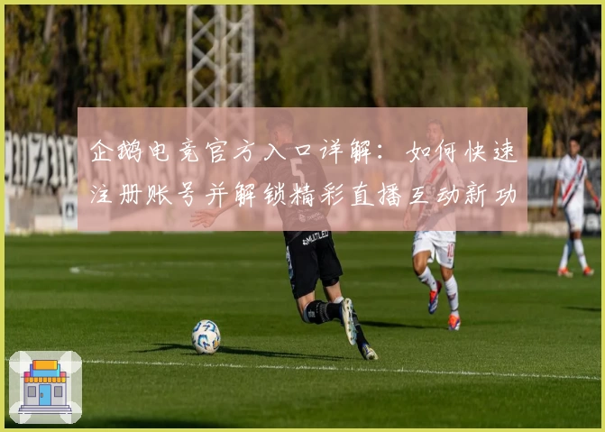 企鹅电竞官方入口详解：如何快速注册账号并解锁精彩直播互动新功能